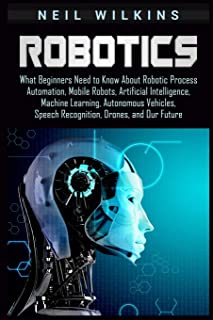 Robotics: What Beginners Need to Know about Robotic Process Automation, Mobile Robots, Artificial Intelligence, Machine Learning, Autonomous Vehicles, Speech Recognition, Drones, and Our Future